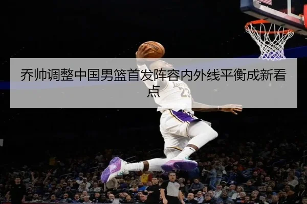 乔帅调整中国男篮首发阵容内外线平衡成新看点