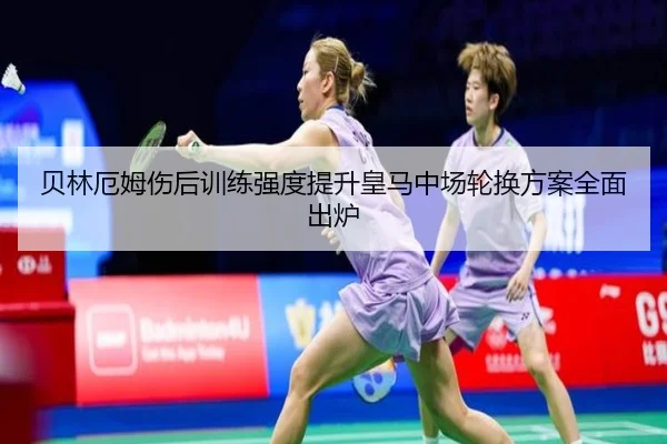 贝林厄姆伤后训练强度提升皇马中场轮换方案全面出炉
